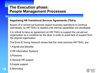 19
Negotiating HR Transitional Services Agreements (TSA’s)
Buyers of a carved-out business expect business operations to continue
seamlessly, so HR TSA’s is needed until internal capabilities are developed
It is critical to have an agreement on HR TSA’s to support the carved-out
organisation as a condition for the deal, in order to avoid lack of support from
the original organisation
The Ernst & Young research shows that the most common HR TSA’s, are:
1.Payroll and Benefits
2.HR Information Systems
3.Pensions
4.General HR support
5.Expats support
6.Recruiting
The Execution phase:
People Management Processes
 