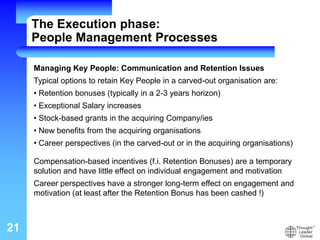 21
Managing Key People: Communication and Retention Issues
Typical options to retain Key People in a carved-out organisation are:
• Retention bonuses (typically in a 2-3 years horizon)
• Exceptional Salary increases
• Stock-based grants in the acquiring Company/ies
• New benefits from the acquiring organisations
• Career perspectives (in the carved-out or in the acquiring organisations)
Compensation-based incentives (f.i. Retention Bonuses) are a temporary
solution and have little effect on individual engagement and motivation
Career perspectives have a stronger long-term effect on engagement and
motivation (at least after the Retention Bonus has been cashed !)
The Execution phase:
People Management Processes
 