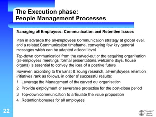 22
Managing all Employees: Communication and Retention Issues
Plan in advance the all-employees Communication strategy at global level,
and a related Communication timeframe, conveying few key general
messages which can be adapted at local level
Top-down communication from the carved-out or the acquiring organisation
(all-employees meetings, formal presentations, welcome days, house
organs) is essential to convey the idea of a positive future
However, according to the Ernst & Young research, all-employees retention
initiatives rank as follows, in order of successful results:
1. Leverage the Management of the carved out organisation
2. Provide employment or severance protection for the post-close period
3. Top-down communication to articulate the value proposition
4. Retention bonuses for all employees
The Execution phase:
People Management Processes
 