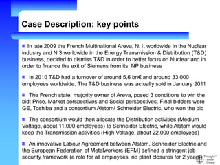 In late 2009 the French Multinational Areva, N.1. worldwide in the Nuclear
industry and N.3 worldwide in the Energy Transmission & Distribution (T&D)
business, decided to dismiss T&D in order to better focus on Nuclear and in
order to finance the exit of Siemens from its NP business
In 2010 T&D had a turnover of around 5.6 bn€ and around 33.000
employees worldwide. The T&D business was actually sold in January 2011
The French state, majority owner of Areva, posed 3 conditions to win the
bid: Price, Market perspectives and Social perspectives. Final bidders were
GE, Toshiba and a consortium Alstom/ Schneider Electric, who won the bid
The consortium would then allocate the Distribution activities (Medium
Voltage, about 11.000 employees) to Schneider Electric, while Alstom would
keep the Transmission activities (High Voltage, about 22.000 employees)
An innovative Labour Agreement between Alstom, Schneider Electric and
the European Federation of Metalworkers (EFM) defined a stringent job
security framework (a role for all employees, no plant closures for 2 years)
Case Description: key points
 