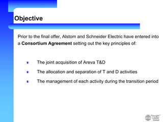 Objective
Prior to the final offer, Alstom and Schneider Electric have entered into
a Consortium Agreement setting out the key principles of:
The joint acquisition of Areva T&D
The allocation and separation of T and D activities
The management of each activity during the transition period
 