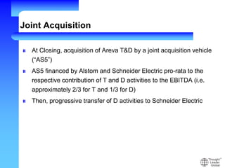 Joint Acquisition
At Closing, acquisition of Areva T&D by a joint acquisition vehicle
(“AS5”)
AS5 financed by Alstom and Schneider Electric pro-rata to the
respective contribution of T and D activities to the EBITDA (i.e.
approximately 2/3 for T and 1/3 for D)
Then, progressive transfer of D activities to Schneider Electric
 