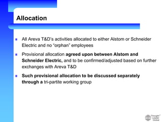 Allocation
All Areva T&D’s activities allocated to either Alstom or Schneider
Electric and no “orphan” employees
Provisional allocation agreed upon between Alstom and
Schneider Electric, and to be confirmed/adjusted based on further
exchanges with Areva T&D
Such provisional allocation to be discussed separately
through a tri-partite working group
 