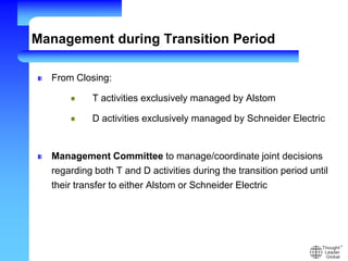 Management during Transition Period
From Closing:
T activities exclusively managed by Alstom
D activities exclusively managed by Schneider Electric
Management Committee to manage/coordinate joint decisions
regarding both T and D activities during the transition period until
their transfer to either Alstom or Schneider Electric
 