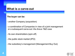 4
The buyer can be:
- - another Company (acquisition)
- - a combination of Companies in view of a joint management
or a subsequent carve-out: the Areva T&D case
- - Its own shareholders (spin-off)
- - the public stock market (IPO)
- - the subsidiary’s management (Management Buy Out)
What is a carve-out
 