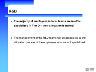 R&D
The majority of employees in local teams are in effect
specialized in T or D – their allocation is natural
The management of the R&D teams will be associated to the
allocation process of the employees who are not specialized
 