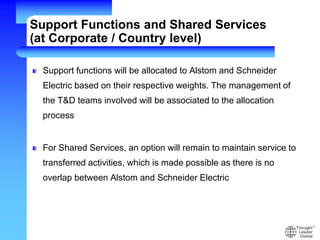 Support Functions and Shared Services
(at Corporate / Country level)
Support functions will be allocated to Alstom and Schneider
Electric based on their respective weights. The management of
the T&D teams involved will be associated to the allocation
process
For Shared Services, an option will remain to maintain service to
transferred activities, which is made possible as there is no
overlap between Alstom and Schneider Electric
 