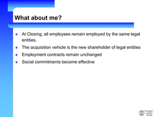 What about me?
At Closing, all employees remain employed by the same legal
entities.
The acquisition vehicle is the new shareholder of legal entities
Employment contracts remain unchanged
Social commitments become effective
 