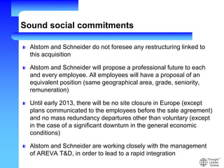 Sound social commitments
Alstom and Schneider do not foresee any restructuring linked to
this acquisition
Alstom and Schneider will propose a professional future to each
and every employee. All employees will have a proposal of an
equivalent position (same geographical area, grade, seniority,
remuneration)
Until early 2013, there will be no site closure in Europe (except
plans communicated to the employees before the sale agreement)
and no mass redundancy departures other than voluntary (except
in the case of a significant downturn in the general economic
conditions)
Alstom and Schneider are working closely with the management
of AREVA T&D, in order to lead to a rapid integration
 