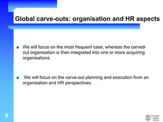 Global carve-outs: organisation and HR aspects
We will focus on the most frequent case, whereas the carved-
out organisation is then integrated into one or more acquiring
organisations.
We will focus on the carve-out planning and execution from an
organisation and HR perspectives.
8
 