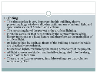 Lighting
 The glass surface is very important in this building, always
presenting huge windows allowing optimum use of natural light and
spectacular views of Amsterdam-Centrum.
 The most singular of the project is the artificial lighting.
 First, the escalator that runs vertically the central volume of the
library functions as a huge fixture and therefore, as the main filler of
artificial light.
 Its light bathes, by itself, all floors of the building because the walls
are practically nonexistent.
 Suspension lights, reaffirming the strong personality of the project.
 All light sources are hidden and invisible, integrated into the design
as part of the furniture.
 There are no fixtures recessed into false ceilings, so that volumes
remain very clean.
 