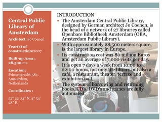 Central Public
Library of
Amsterdam
Architect :Jo Coenen
Year(s) of
construction:2007
Built-up Area :
28,500 m2
Location:
Prinsengracht 587,
Amsterdam,
Netherlands
Coordinates :
52° 22' 34" N, 4° 54'
28" E
INTRODUCTION
 The Amsterdam Central Public Library,
designed by German architect Jo Coenen, is
the head of a network of 27 libraries called
Openbare Bibliotheek Amsterdam (OBA,
Amsterdam Public Library).
 With approximately 28,500 meters square,
is the largest library in Europe.
 Its construction cost was 80 million Euros
and get an average of 7,000 visits per day.
 It is open 7 days a week from 10:00 to
22:00 hours, not only the library but also a
café, a restaurant, theater, terrace and
exhibition hall.
 The system of borrowing and returning
books, CD's, DVD's and games are fully
automated.
 