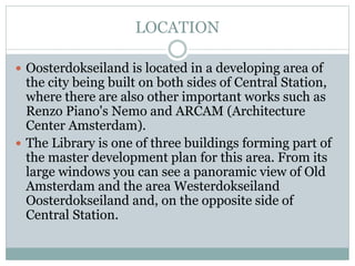 LOCATION
 Oosterdokseiland is located in a developing area of
the city being built on both sides of Central Station,
where there are also other important works such as
Renzo Piano's Nemo and ARCAM (Architecture
Center Amsterdam).
 The Library is one of three buildings forming part of
the master development plan for this area. From its
large windows you can see a panoramic view of Old
Amsterdam and the area Westerdokseiland
Oosterdokseiland and, on the opposite side of
Central Station.
 