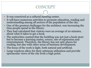 CONCEPT
 It was conceived as a cultural meeting center.
 It will have numerous activities to promote education, reading and
understanding among all sectors of the population of the city.
 One of the greatest challenges for the architect, was increasing the
time people spend in the library.
 They had calculated that visitors were an average of 20 minutes,
about what it takes to get a book.
 The authorities wanted that the building was not just a book store
but to become a learning center, source, site of expression and
entertainment. Therefore, the library has not only places for
reading, but also with other areas of business development.
 The focus of the work is light, both natural and artificial.
 Large windows allow for their optimum utilization and provide
spectacular views of the city from a high point.
 