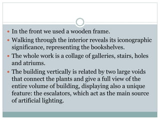  In the front we used a wooden frame.
 Walking through the interior reveals its iconographic
significance, representing the bookshelves.
 The whole work is a collage of galleries, stairs, holes
and atriums.
 The building vertically is related by two large voids
that connect the plants and give a full view of the
entire volume of building, displaying also a unique
feature: the escalators, which act as the main source
of artificial lighting.
 