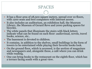 SPACES
 It has a floor area of 28,500 square meters, spread over 10 floors,
with 1200 seats and 600 computers with Internet access.
 It also includes an auditorium, an exhibition hall, the Museum
Library, the Museum of Gerard Reve and 2000 parking spaces for
bicycles.
 The white panels that illuminate the stairs with black letters
indicate what can be found on each floor: audiovisual, novels, travel
books, science, etc..
 The basement is devoted to children.
 It contains, in addition to the shelves, small buildings in the form of
towers to be entertained while playing their favorite books look.
 On the ground floor, which is accessed, is the section of magazines
and newspapers and, alongside these, a café where you can drink
while reading.
 One can bring books to the restaurant on the eighth floor, which has
a terrace facing south with a great view.
 
