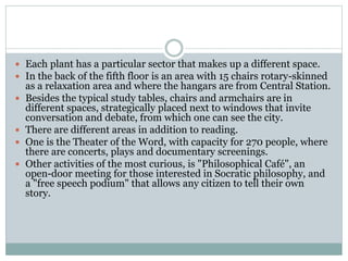  Each plant has a particular sector that makes up a different space.
 In the back of the fifth floor is an area with 15 chairs rotary-skinned
as a relaxation area and where the hangars are from Central Station.
 Besides the typical study tables, chairs and armchairs are in
different spaces, strategically placed next to windows that invite
conversation and debate, from which one can see the city.
 There are different areas in addition to reading.
 One is the Theater of the Word, with capacity for 270 people, where
there are concerts, plays and documentary screenings.
 Other activities of the most curious, is "Philosophical Café", an
open-door meeting for those interested in Socratic philosophy, and
a "free speech podium" that allows any citizen to tell their own
story.
 