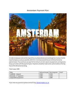 Amsterdam Payment Plan:
In orderto keepourcosts at the lowesttheycouldpossiblybe we needtogetour moneyintothe
travel companyas earlyas possible.Withthisinmindwe wouldlikeyoutofollow the below
paymentplan.If youwishyoucan pay the full amount,or over-payonanypayment,aslongas you
keepup-to-date withthe paymentplan. Paymentsshouldbe made tothe cashiersdeskonthe top
floorof the Wroxhambuilding.
Total topay: £399
Date Amountto pay Runningtotal Paid?
12/09/16 - deposit £150 £150
01/11/16- 2nd
payment £100 £250
12/12/16final payment £149 £399
If you have any questionsplease contactCraig: c3osborne@ccn.ac.uk
 