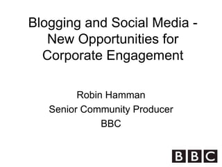Blogging and Social Media - New Opportunities for Corporate Engagement Robin Hamman Senior Community Producer BBC 