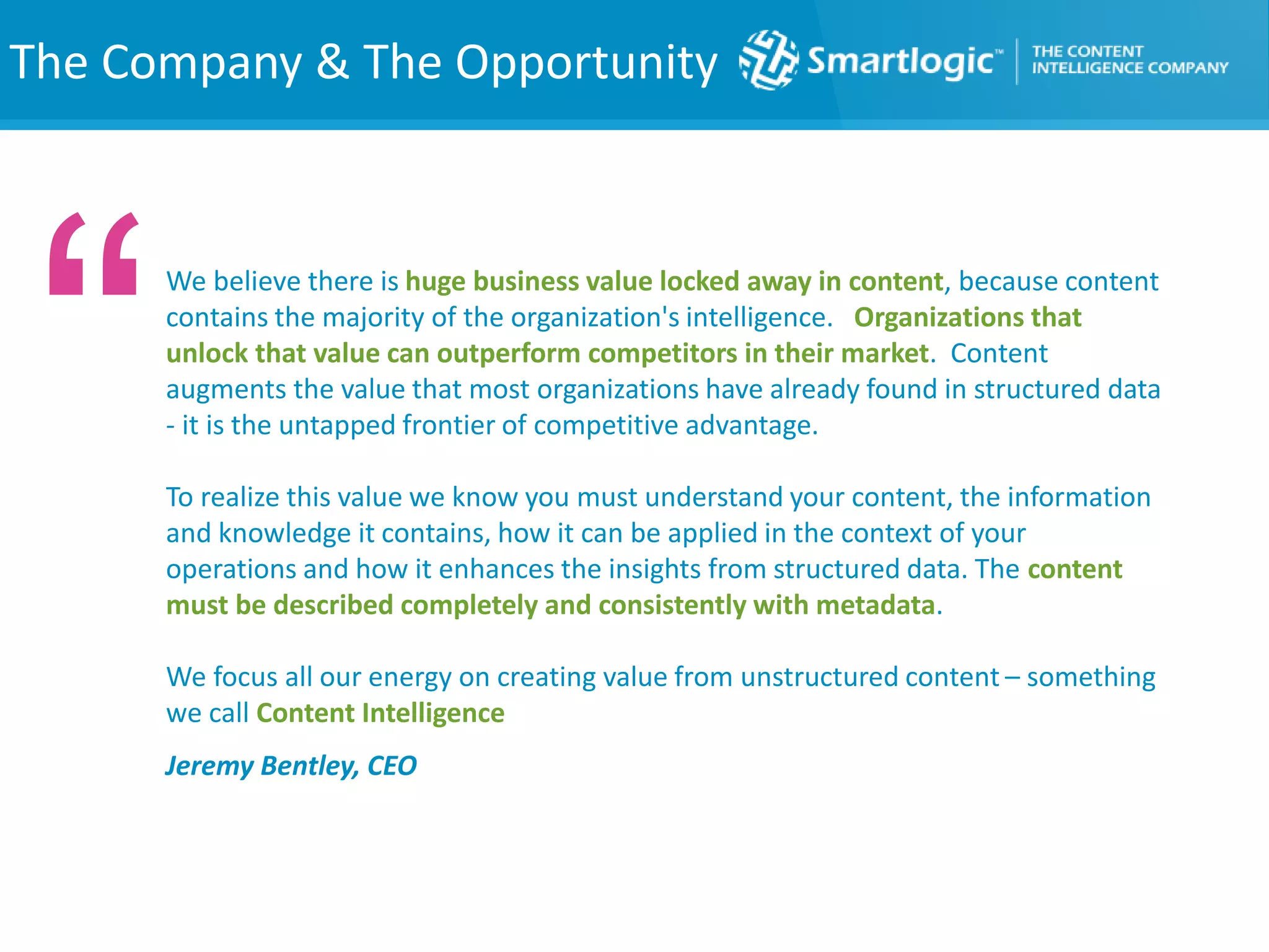 The Company & The Opportunity
We believe there is huge business value locked away in content, because content
contains the majority of the organization's intelligence. Organizations that
unlock that value can outperform competitors in their market. Content
augments the value that most organizations have already found in structured data
- it is the untapped frontier of competitive advantage.
To realize this value we know you must understand your content, the information
and knowledge it contains, how it can be applied in the context of your
operations and how it enhances the insights from structured data. The content
must be described completely and consistently with metadata.
We focus all our energy on creating value from unstructured content – something
we call Content Intelligence
Jeremy Bentley, CEO
“
 