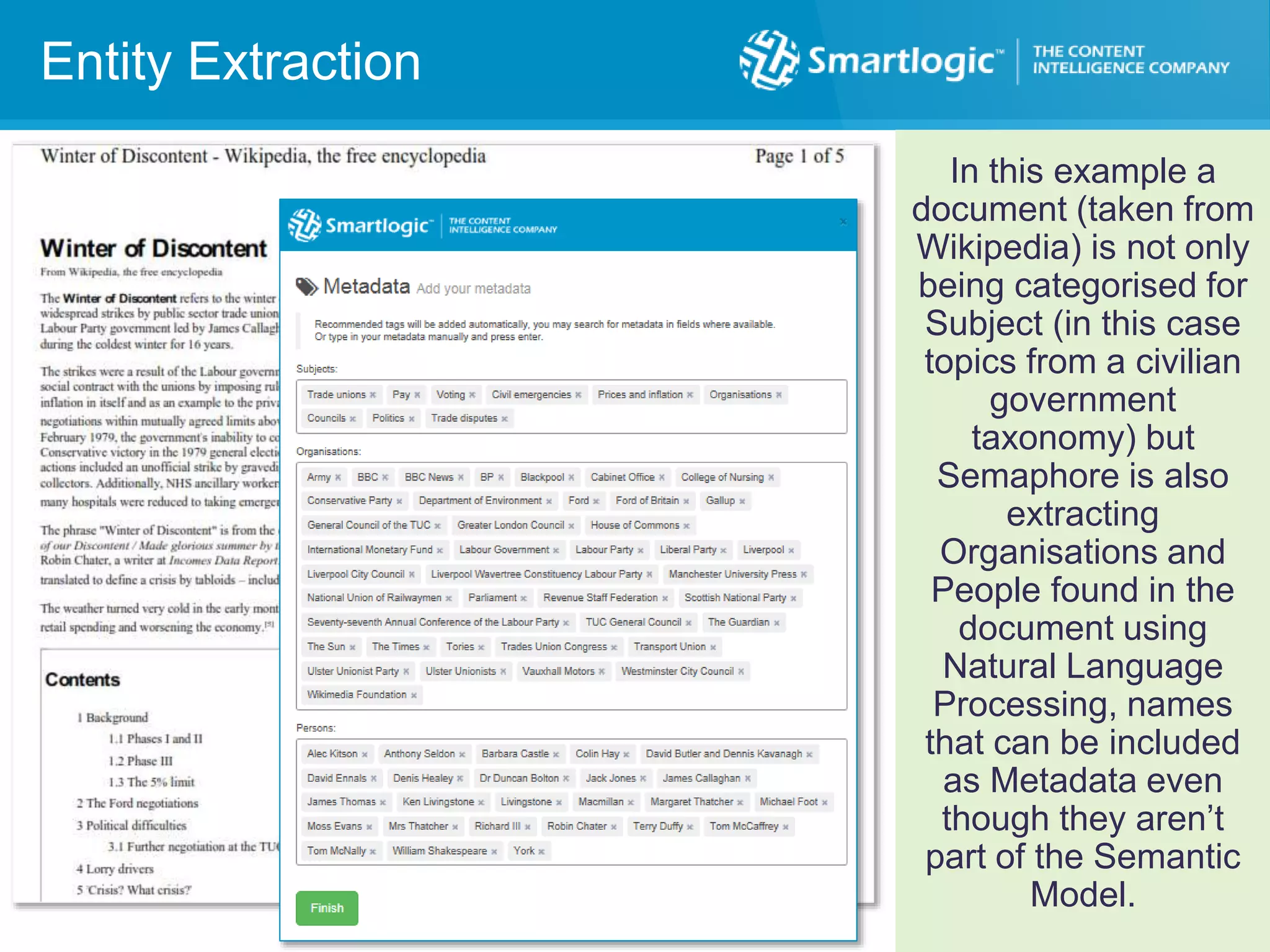 Entity Extraction
In this example a
document (taken from
Wikipedia) is not only
being categorised for
Subject (in this case
topics from a civilian
government
taxonomy) but
Semaphore is also
extracting
Organisations and
People found in the
document using
Natural Language
Processing, names
that can be included
as Metadata even
though they aren’t
part of the Semantic
Model.
 