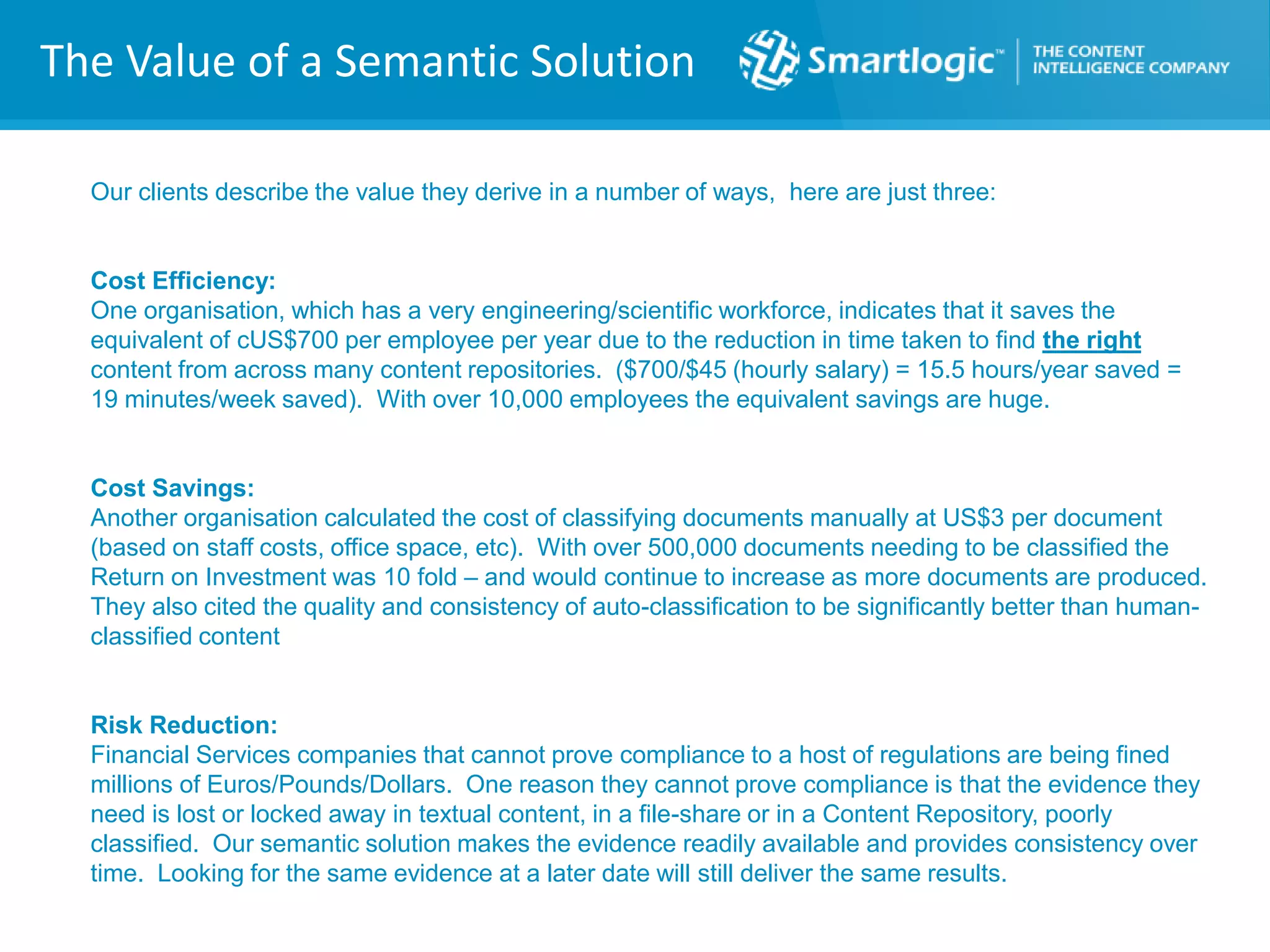The Value of a Semantic Solution
Our clients describe the value they derive in a number of ways, here are just three:
Cost Efficiency:
One organisation, which has a very engineering/scientific workforce, indicates that it saves the
equivalent of cUS$700 per employee per year due to the reduction in time taken to find the right
content from across many content repositories. ($700/$45 (hourly salary) = 15.5 hours/year saved =
19 minutes/week saved). With over 10,000 employees the equivalent savings are huge.
Cost Savings:
Another organisation calculated the cost of classifying documents manually at US$3 per document
(based on staff costs, office space, etc). With over 500,000 documents needing to be classified the
Return on Investment was 10 fold – and would continue to increase as more documents are produced.
They also cited the quality and consistency of auto-classification to be significantly better than human-
classified content
Risk Reduction:
Financial Services companies that cannot prove compliance to a host of regulations are being fined
millions of Euros/Pounds/Dollars. One reason they cannot prove compliance is that the evidence they
need is lost or locked away in textual content, in a file-share or in a Content Repository, poorly
classified. Our semantic solution makes the evidence readily available and provides consistency over
time. Looking for the same evidence at a later date will still deliver the same results.
 