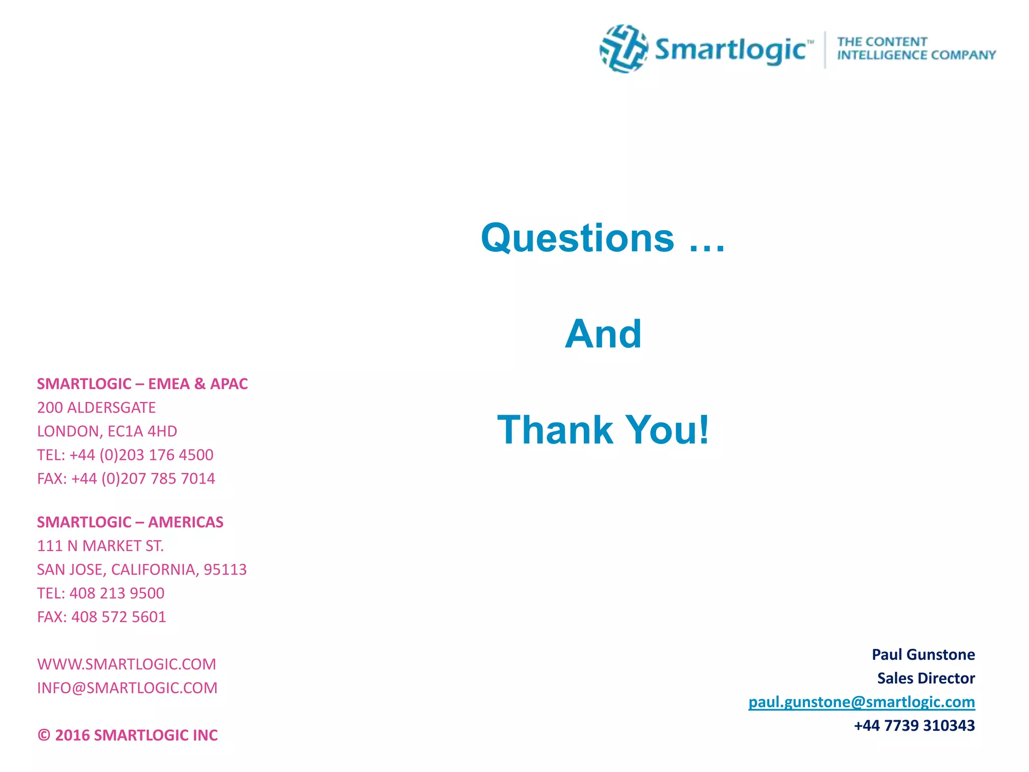 SMARTLOGIC – EMEA & APAC
200 ALDERSGATE
LONDON, EC1A 4HD
TEL: +44 (0)203 176 4500
FAX: +44 (0)207 785 7014
SMARTLOGIC – AMERICAS
111 N MARKET ST.
SAN JOSE, CALIFORNIA, 95113
TEL: 408 213 9500
FAX: 408 572 5601
WWW.SMARTLOGIC.COM
INFO@SMARTLOGIC.COM
© 2016 SMARTLOGIC INC
Questions …
And
Thank You!
Paul Gunstone
Sales Director
paul.gunstone@smartlogic.com
+44 7739 310343
 