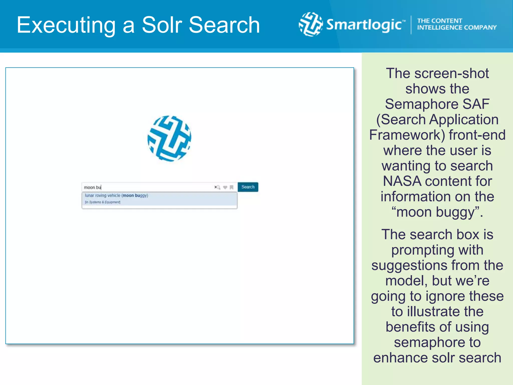 Executing a SOLR Search
Executing a Solr Search
The screen-shot
shows the
Semaphore SAF
(Search Application
Framework) front-end
where the user is
wanting to search
NASA content for
information on the
“moon buggy”.
The search box is
prompting with
suggestions from the
model, but we’re
going to ignore these
to illustrate the
benefits of using
semaphore to
enhance solr search
 