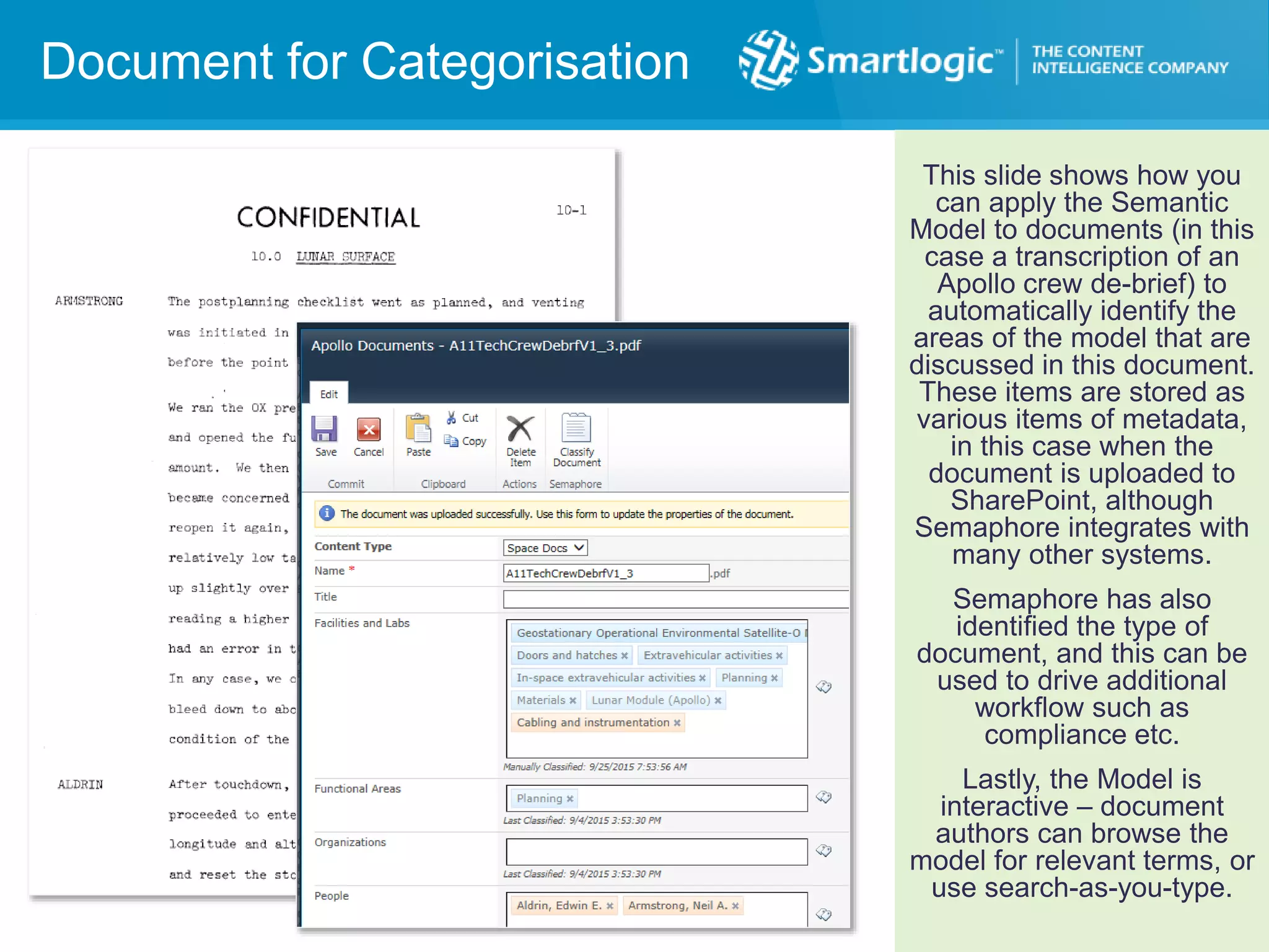 Document for Categorisation
This slide shows how you
can apply the Semantic
Model to documents (in this
case a transcription of an
Apollo crew de-brief) to
automatically identify the
areas of the model that are
discussed in this document.
These items are stored as
various items of metadata,
in this case when the
document is uploaded to
SharePoint, although
Semaphore integrates with
many other systems.
Semaphore has also
identified the type of
document, and this can be
used to drive additional
workflow such as
compliance etc.
Lastly, the Model is
interactive – document
authors can browse the
model for relevant terms, or
use search-as-you-type.
 