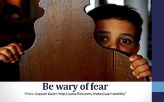 Be wary of fear
Photo: Capture Queen http://www.flickr.com/photos/uaeincredible/
 