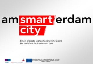 Smart projects that will change the world
We test them in Amsterdam first




           AMSTERDAM SMART CITY IS MEDEGEFINANCIERD MET STEUN VAN
           HET EUROPEES FONDS VOOR REGIONALE ONTWIKKELING VAN DE
                            EUROPESE COMMISSIE
 