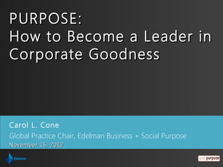 PURPOSE:
How to Become a Leader in
Corporate Goodness



Carol L. Cone
Global Practice Chair, Edelman Business + Social Purpose
November 15, 2012
 