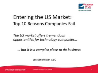 Entering the US Market: Top 10 Reasons Companies Fail The US market offers tremendous opportunities for technology companies… …  but it is a complex place to do business  © 2009-2010 Launch in US Alliance  Jos Scheffelaar, CEO 