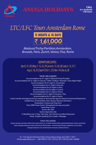 LTC/LFCToursAmsterdamRome
ANUGA HOLIDAYS
CALL
011-43100100
(100 Lines)
09873998727, 09711993103, 09711993106, 09911206008info@anugaholidays.com
M - 73 B, Opp.Sant Nirankari Public School, Malviya Nagar, New Delhi:-110017
13 NIGHTS & 14 DAYS
` 1,61,000
TOUR INCLUSIONS
Accommodation for 01 night in Madurai/Trichy/Portblair
Accommodation for 01 night in Chennai / Delhi / Kolkata / Mumbai / Over Night Flight
Accommodation for 01 night in Amsterdam
Accommodation for 01 night in Brussels
Accommodation for 03 nights in Paris
Accommodation for 03 nights in Zurich
Accommodation for 01 night in Venice
Accommodation for 01 night in Florence / Pisa
Accommodation for 01 night in Rome
Coach transfer throughout the tour except on first and last day for Airport Arrivals and Departures
Guided Tour of Amsterdam, Paris, Venice, Florence and Rome
Amsterdam: Cheese and Clog Farm
Paris: Eiffel Tower level 2, Disneyland (one day one park)
Seine River Cruise
Zurich: Mt. Titlis
Venice: Vaporetto ride
12 Breakfast and 12 Veg / Non Veg / Jain Dinners at Indian Restaurant
Hindi / English speaking Tour Leader / Manager
TOUR EXCLUSIONS
Airport pickup and drop will be done guest their on as hotel shuttle will be operated between airport and hotel
Extra charges/expenses of personal nature like laundry, mineral water/drinks, telephone or any other
charges/expenses not mentioned in Inclusions Optional Tours
Madurai/Trichy/Portblair,Amsterdam,
Brussels, Paris, Zurich, Venice, Pisa, Rome
Apr8,15,30|May7,15,22,29|June6,13,20,28|July5,12,27 |
Aug3,18,25|Sept9|Oct1,23|Nov14|Dec6,28
DEPARTUREDATES
 