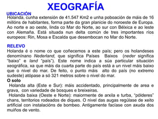 XEOGRAFÍA Holanda, cunha extensión de 41.547 Km2 e unha poboación de máis de 16 millóns de habitantes, forma parte da gran planicie do noroeste de Europa. Ao norte e ao oeste, linda co Mar do Norte, ao sur con Bélxica e ao leste con Alemaña. Está situada nun delta común de tres importantes ríos europeos: Rin, Mosa e Escalda que desembocan no Mar do Norte.  RELEVO Holanda é o nome co que coñecemos a este país; pero os holandeses denomínano  Nederland,  que significa Países  Baixos  ( neder  significa “baixo” e  land  “país”). Este nome indica a súa particular situación xeográfica, xa que máis da cuarta parte do país está a un nivel máis baixo que o nivel do mar. De feito, o punto máis  alto do país (no extremo sudeste) atópase a só 321 metros sobre o nivel do mar. O solo Holanda alta (Este e Sur): máis accidentado, principalmente de area e grava,  con variedade de bosques e breixeiras.  