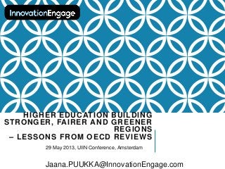 HIGHER EDUCATION BUILDING
STRONGER, FAIRER AND GREENER
REGIONS
– LESSONS FROM OECD REVIEWS
29 May 2013, UIIN Conference, Amsterdam
Jaana.PUUKKA@InnovationEngage.com
 