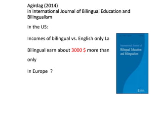 Agirdag (2014)
in International Journal of Bilingual Education and
Bilingualism
In the US:
Incomes of bilingual vs. English only Latino’s
Bilingual earn about 3000 $ more than English
only
In Europe ?
 