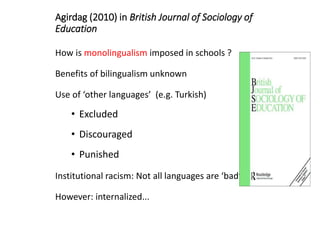 Agirdag (2010) in British Journal of Sociology of
Education
How is monolingualism imposed in schools ?
Benefits of bilingualism unknown
Use of ‘other languages’ (e.g. Turkish)
• Excluded
• Discouraged
• Punished
Institutional racism: Not all languages are ‘bad’
However: internalized...
 