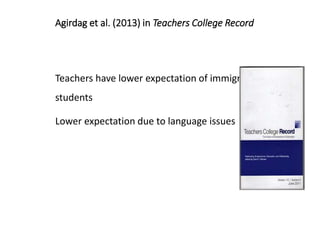 Agirdag et al. (2013) in Teachers College Record
Teachers have lower expectation of immigrant
students
Lower expectation due to language issues
 