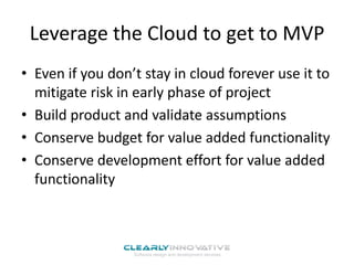Leverage the Cloud to get to MVP
• Even if you don’t stay in cloud forever use it to
mitigate risk in early phase of project
• Build product and validate assumptions
• Conserve budget for value added functionality
• Conserve development effort for value added
functionality

 