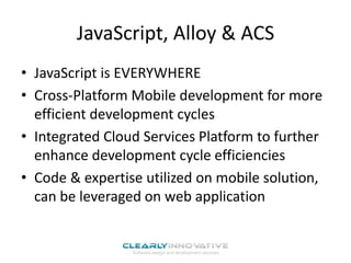 JavaScript, Alloy & ACS
• JavaScript is EVERYWHERE
• Cross-Platform Mobile development for more
efficient development cycles
• Integrated Cloud Services Platform to further
enhance development cycle efficiencies
• Code & expertise utilized on mobile solution,
can be leveraged on web application

 