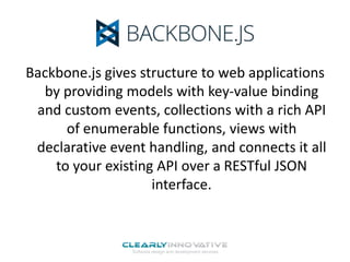 Backbone.js gives structure to web applications
by providing models with key-value binding
and custom events, collections with a rich API
of enumerable functions, views with
declarative event handling, and connects it all
to your existing API over a RESTful JSON
interface.

 