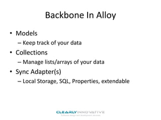 Backbone In Alloy
• Models
– Keep track of your data

• Collections
– Manage lists/arrays of your data

• Sync Adapter(s)
– Local Storage, SQL, Properties, extendable

 