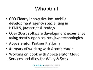 Who Am I
• CEO Clearly Innovative Inc. mobile
development agency specializing in
HTML5, javascript & nodejs
• Over 20yrs software development experience
using mostly open source, java technologies
• Appcelerator Partner Platform
• 4+ years of working with Appcelerator
• Working on book with Appcelerator Cloud
Services and Alloy for Wiley & Sons

 