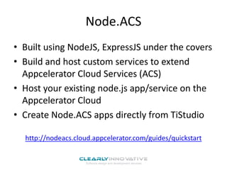Node.ACS
• Built using NodeJS, ExpressJS under the covers
• Build and host custom services to extend
Appcelerator Cloud Services (ACS)
• Host your existing node.js app/service on the
Appcelerator Cloud
• Create Node.ACS apps directly from TiStudio
http://nodeacs.cloud.appcelerator.com/guides/quickstart

 