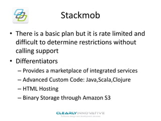 Stackmob
• There is a basic plan but it is rate limited and
difficult to determine restrictions without
calling support
• Differentiators
– Provides a marketplace of integrated services
– Advanced Custom Code: Java,Scala,Clojure
– HTML Hosting
– Binary Storage through Amazon S3

 
