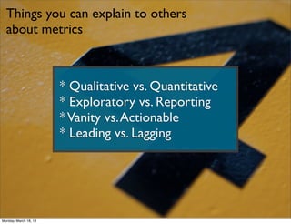 Things you can explain to others
  about metrics



                       * Qualitative vs. Quantitative
                       * Exploratory vs. Reporting
                       * Vanity vs. Actionable
                       * Leading vs. Lagging




Monday, March 18, 13
 