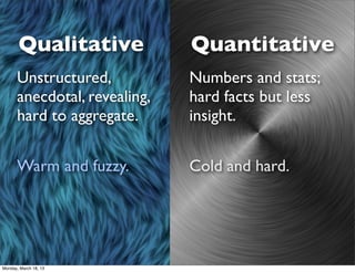 Qualitative            Quantitative
      Unstructured,           Numbers and stats;
      anecdotal, revealing,   hard facts but less
      hard to aggregate.      insight.


      Warm and fuzzy.         Cold and hard.




Monday, March 18, 13
 