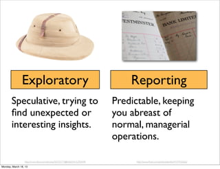 Exploratory                                                  Reporting
       Speculative, trying to                                           Predictable, keeping
       ﬁnd unexpected or                                                you abreast of
       interesting insights.                                            normal, managerial
                                                                        operations.

                 http://www.ﬂickr.com/photos/50755773@N06/5415295449/         http://www.ﬂickr.com/photos/elwillo/4737933662/
Monday, March 18, 13
 