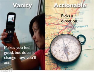 Vanity   Actionable
                                  Picks a
                                  direction.




      Makes you feel
      good, but doesn’t
      change how you’ll
      act.
Monday, March 18, 13
 